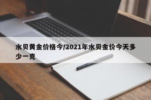 水贝黄金价格今/2021年水贝金价今天多少一克