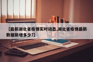 【最新湖北省疫情实时动态,湖北省疫情最新数据新增多少?】