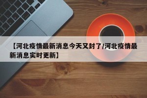 【河北疫情最新消息今天又封了/河北疫情最新消息实时更新】