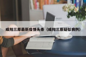 咸阳三原最新疫情头条（咸阳三原疑似病例）