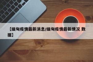 【缅甸疫情最新消息/缅甸疫情最新情况 数据】