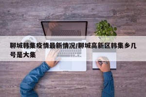 聊城韩集疫情最新情况/聊城高新区韩集乡几号是大集