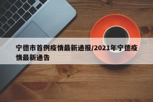 宁德市首例疫情最新通报/2021年宁德疫情最新通告