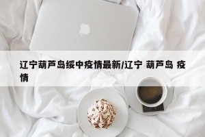 辽宁葫芦岛绥中疫情最新/辽宁 葫芦岛 疫情