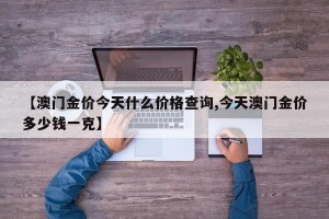 【澳门金价今天什么价格查询,今天澳门金价多少钱一克】