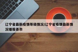 辽宁省最新疫情等级情况/辽宁省疫情最新情况播报各市