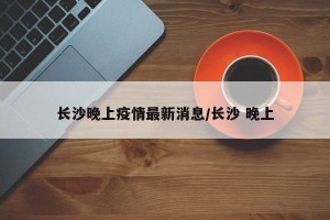 长沙晚上疫情最新消息/长沙 晚上