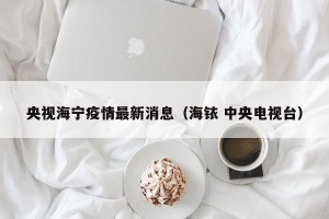 央视海宁疫情最新消息（海铱 中央电视台）