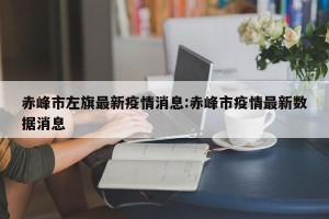 赤峰市左旗最新疫情消息:赤峰市疫情最新数据消息