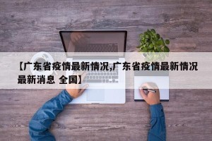 【广东省疫情最新情况,广东省疫情最新情况 最新消息 全国】