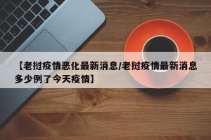 【老挝疫情恶化最新消息/老挝疫情最新消息多少例了今天疫情】