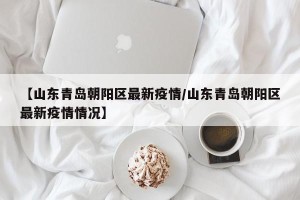 【山东青岛朝阳区最新疫情/山东青岛朝阳区最新疫情情况】