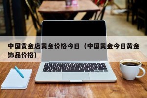 中国黄金店黄金价格今日（中国黄金今日黄金饰品价格）