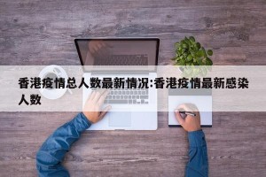 香港疫情总人数最新情况:香港疫情最新感染人数