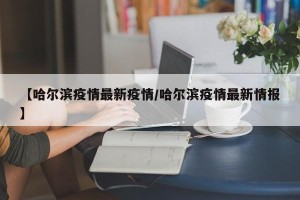 【哈尔滨疫情最新疫情/哈尔滨疫情最新情报】