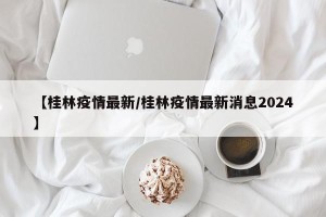 【桂林疫情最新/桂林疫情最新消息2024】