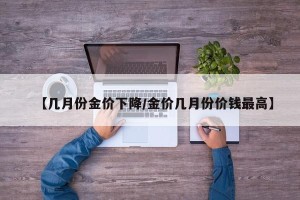 【几月份金价下降/金价几月份价钱最高】