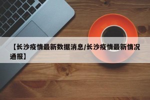 【长沙疫情最新数据消息/长沙疫情最新情况通报】