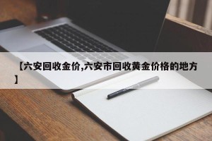 【六安回收金价,六安市回收黄金价格的地方】