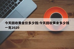 今天回收黄金价多少钱:今天回收黄金多少钱一克2020