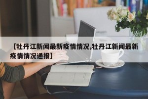 【牡丹江新闻最新疫情情况,牡丹江新闻最新疫情情况通报】
