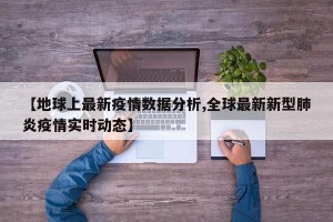 【地球上最新疫情数据分析,全球最新新型肺炎疫情实时动态】