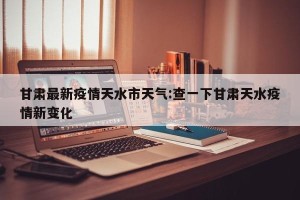 甘肃最新疫情天水市天气:查一下甘肃天水疫情新变化