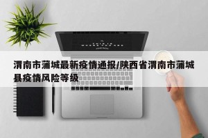 渭南市蒲城最新疫情通报/陕西省渭南市蒲城县疫情风险等级