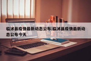 临沭县疫情最新动态公布:临沭县疫情最新动态公布今天