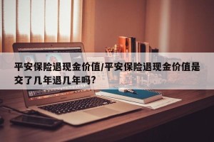 平安保险退现金价值/平安保险退现金价值是交了几年退几年吗?