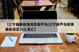 【辽宁最新疫情消息葫芦岛/辽宁葫芦岛疫情最新消息29人死亡】