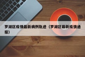 罗湖区疫情最新病例轨迹（罗湖区最新疫情通报）