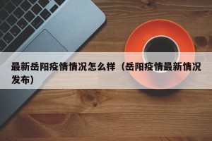 最新岳阳疫情情况怎么样（岳阳疫情最新情况发布）