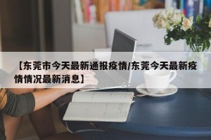 【东莞市今天最新通报疫情/东莞今天最新疫情情况最新消息】