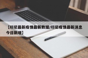 【印尼最新疫情最新数据/印尼疫情最新消息今日新增】