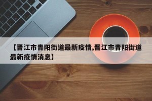 【晋江市青阳街道最新疫情,晋江市青阳街道最新疫情消息】