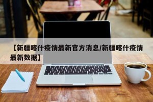 【新疆喀什疫情最新官方消息/新疆喀什疫情最新数据】