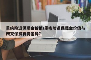 重疾险退保现金价值/重疾险退保现金价值与所交保费有何差异?