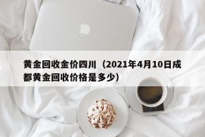 黄金回收金价四川（2021年4月10日成都黄金回收价格是多少）