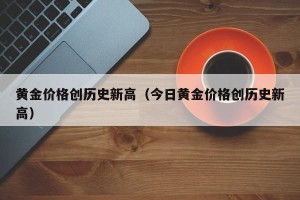 黄金价格创历史新高（今日黄金价格创历史新高）