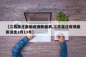 【江苏宿迁最新疫情数据表,江苏宿迁疫情最新消息2月13号】