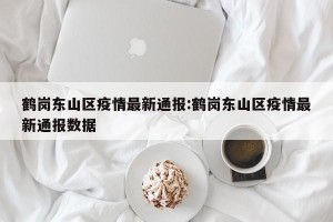 鹤岗东山区疫情最新通报:鹤岗东山区疫情最新通报数据
