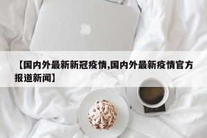 【国内外最新新冠疫情,国内外最新疫情官方报道新闻】