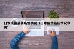 日本疫情最新疫情情况（日本疫情最新情况今天）