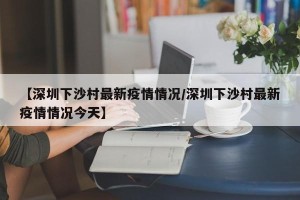 【深圳下沙村最新疫情情况/深圳下沙村最新疫情情况今天】