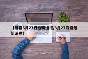 【疫情3月27日最新通报/3月27疫情最新消息】