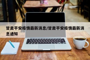 甘肃平安疫情最新消息/甘肃平安疫情最新消息通知