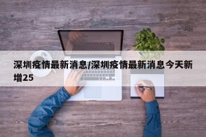 深圳疫情最新消息/深圳疫情最新消息今天新增25