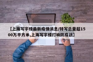 【上海写字楼最新疫情消息/特写总量超1500万平方米,上海写字楼打响防疫战】