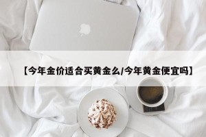 【今年金价适合买黄金么/今年黄金便宜吗】